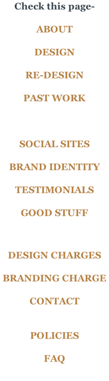 Check this page-  ABOUT  DESIGN  RE-DESIGN  PAST WORK    SOCIAL SITES	  BRAND IDENTITY  TESTIMONIALS  GOOD STUFF    DESIGN CHARGES  BRANDING CHARGE  CONTACT   POLICIES  FAQ
