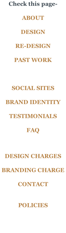 Check this page-  ABOUT  DESIGN  RE-DESIGN  PAST WORK    SOCIAL SITES	  BRAND IDENTITY  TESTIMONIALS  FAQ    DESIGN CHARGES  BRANDING CHARGE  CONTACT   POLICIES
